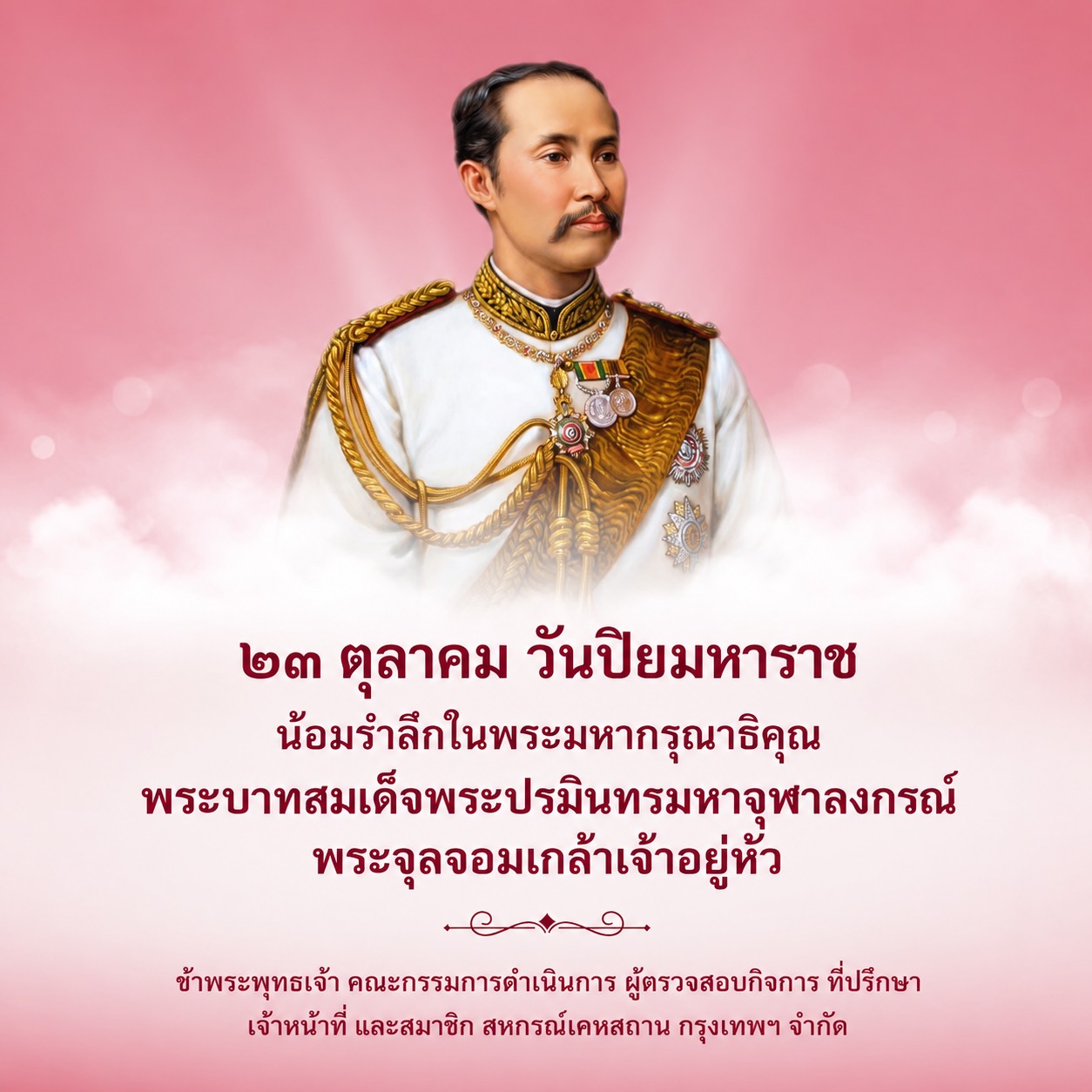 ๒๓ ตุลาคม วันปิยมหาราช
น้อมรำลึกในพระมหากรุณาธิคุณ
พระบาทสมเด็จพระปรมินทรมหาจุฬาลงกรณ์ พระจุลจอมเกล้าเจ้าอยู่หัว
ข้าพระพุทธเจ้า คณะกรรมการดำเนินการ ผู้ตรวจสอบกิจการ ที่ปรึกษา
เจ้าหน้าที่ และสมาชิก สหกรณ์เคหสถาน กรุงเทพฯ จำกัด